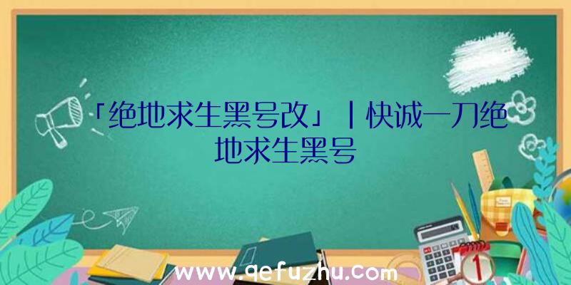 「绝地求生黑号改」|快诚一刀绝地求生黑号